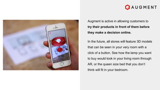Augment is active in allowing customers to
try their products in front of them before
they make a decision online.
In the future, all stores will feature 3D models
that can be seen in your very room with a
click of a button. See how the lamp you want
to buy would look in your living room through
AR, or the queen size bed that you don’t
think will fit in your bedroom.
 
