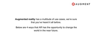 Augmented reality has a multitude of use cases, we’re sure
that you’ve heard it all before.
Below are 4 ways that AR has the opportunity to change the
world in the near future.
 