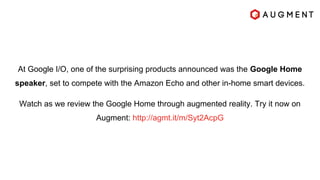 At Google I/O, one of the surprising products announced was the Google Home
speaker, set to compete with the Amazon Echo and other in-home smart devices.
Watch as we review the Google Home through augmented reality. Try it now on
Augment: http://agmt.it/m/Syt2AcpG
 