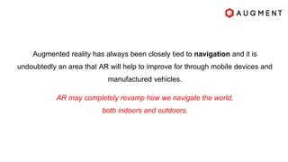 Augmented reality has always been closely tied to navigation and it is
undoubtedly an area that AR will help to improve for through mobile devices and
manufactured vehicles.
AR may completely revamp how we navigate the world,
both indoors and outdoors.
 