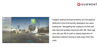 Imagine seeing directions before you throughout
Walmart to find the laundry detergent you were
looking for. Navigating the outdoors on-foot will
also become greatly improved with AR. New age
cars will use AR to paint a clearly depiction of
directions without having to look away from the
road.
 