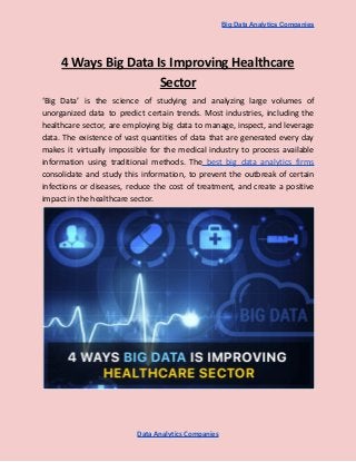 Big Data Analytics Companies
4 Ways Big Data Is Improving Healthcare
Sector
‘Big Data’ is the science of studying and analyzing large volumes of
unorganized data to predict certain trends. Most industries, including the
healthcare sector, are employing big data to manage, inspect, and leverage
data. The existence of vast quantities of data that are generated every day
makes it virtually impossible for the medical industry to process available
information using traditional methods. The best big data analytics firms
consolidate and study this information, to prevent the outbreak of certain
infections or diseases, reduce the cost of treatment, and create a positive
impact in the healthcare sector.
Data Analytics Companies
 