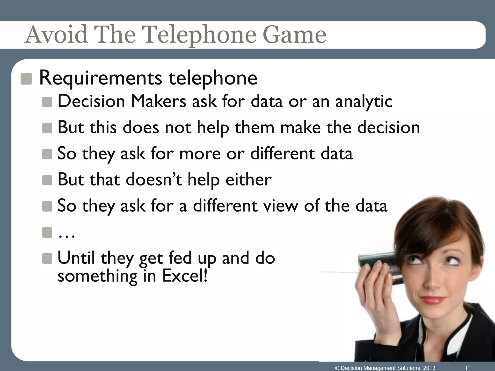 © Decision Management Solutions, 2013 11
Avoid The Telephone Game
Requirements telephone
Decision Makers ask for data or an analytic
But this does not help them make the decision
So they ask for more or different data
But that doesn’t help either
So they ask for a different view of the data
…
Until they get fed up and do
something in Excel!
 
