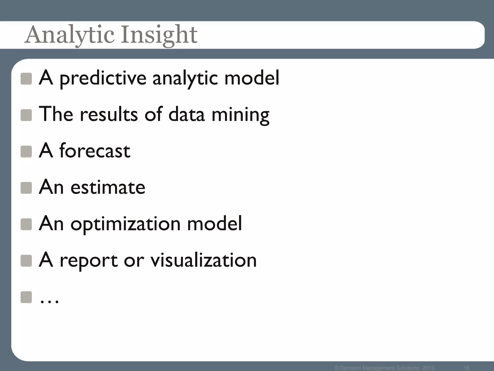 © Decision Management Solutions, 2013 16
Analytic Insight
A predictive analytic model
The results of data mining
A forecast
An estimate
An optimization model
A report or visualization
…
 
