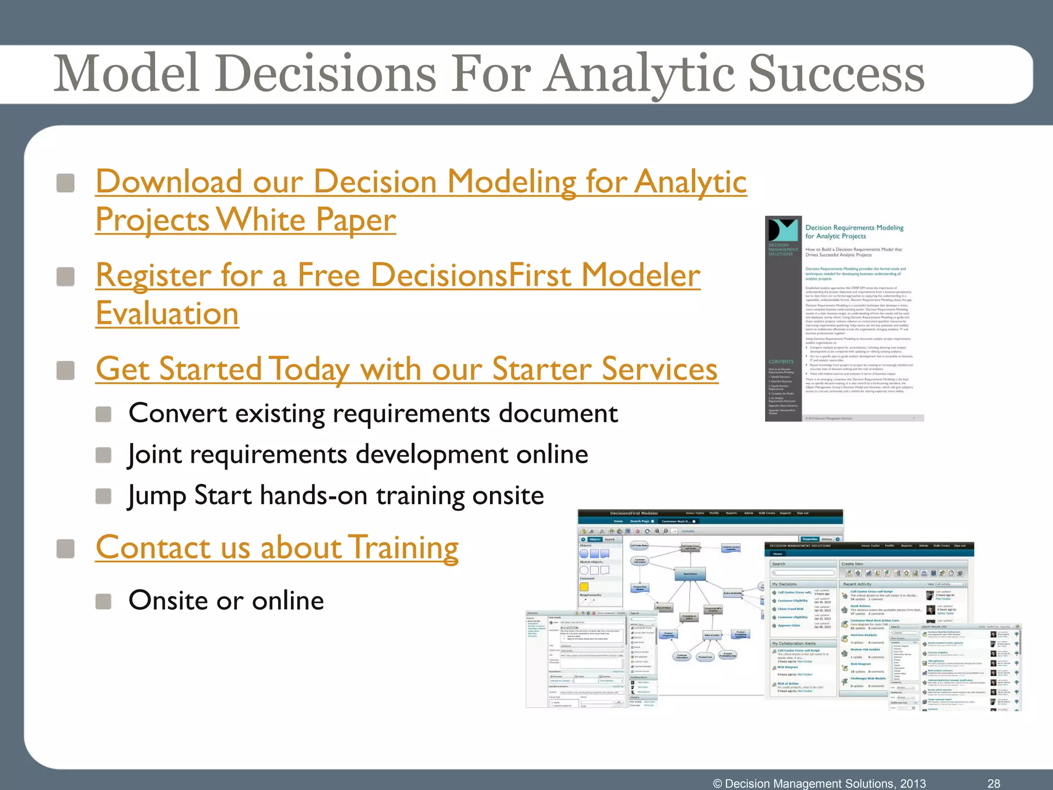 Download our Decision Modeling for Analytic
ProjectsWhite Paper
Register for a Free DecisionsFirst Modeler
Evaluation
Get Started Today with our Starter Services
Convert existing requirements document
Joint requirements development online
Jump Start hands-on training onsite
Contact us about Training
Onsite or online
© Decision Management Solutions, 2013 28
Model Decisions For Analytic Success
 