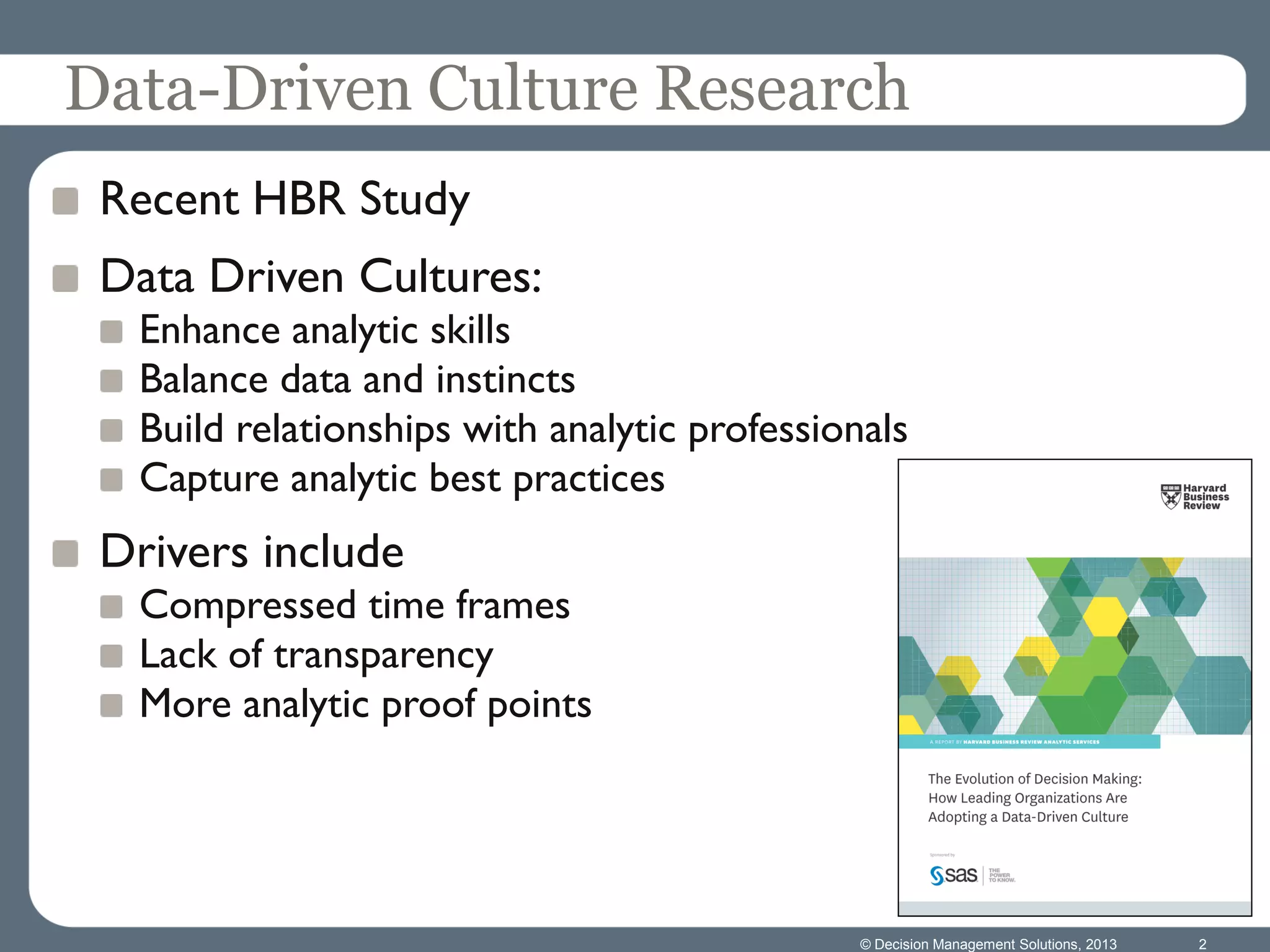 © Decision Management Solutions, 2013 2
Data-Driven Culture Research
Recent HBR Study
Data Driven Cultures:
Enhance analytic skills
Balance data and instincts
Build relationships with analytic professionals
Capture analytic best practices
Drivers include
Compressed time frames
Lack of transparency
More analytic proof points
 