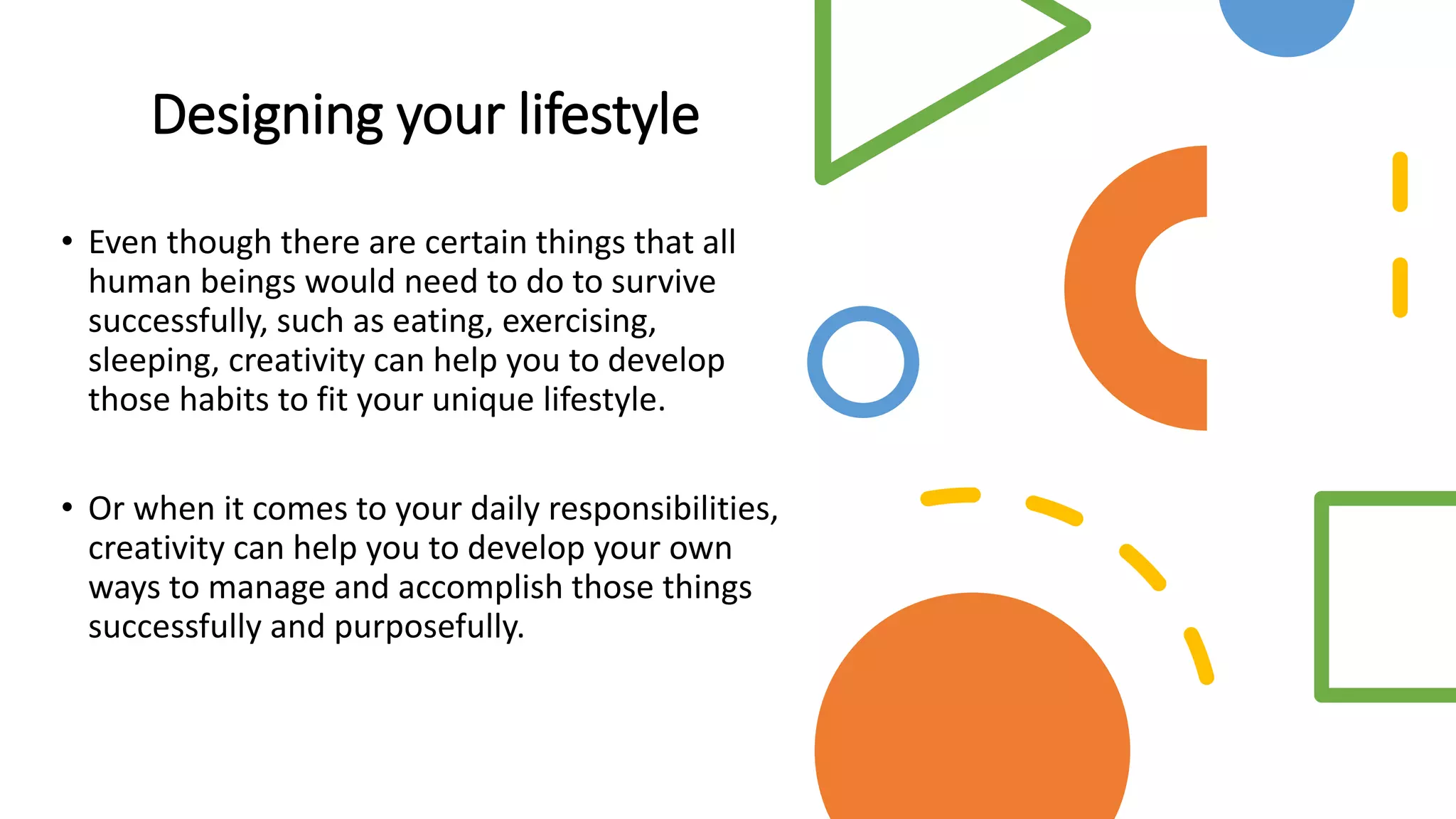 Designing your lifestyle
• Even though there are certain things that all
human beings would need to do to survive
successfully, such as eating, exercising,
sleeping, creativity can help you to develop
those habits to fit your unique lifestyle.
• Or when it comes to your daily responsibilities,
creativity can help you to develop your own
ways to manage and accomplish those things
successfully and purposefully.
 