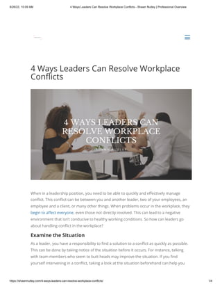 8/26/22, 10:09 AM 4 Ways Leaders Can Resolve Workplace Conflicts - Shawn Nutley | Professional Overview
https://shawnnutley.com/4-ways-leaders-can-resolve-workplace-conflicts/ 1/4
4 Ways Leaders Can Resolve Workplace
Conflicts
When in a leadership position, you need to be able to quickly and effectively manage
conflict. This conflict can be between you and another leader, two of your employees, an
employee and a client, or many other things. When problems occur in the workplace, they
begin to affect everyone, even those not directly involved. This can lead to a negative
environment that isn’t conducive to healthy working conditions. So how can leaders go
about handling conflict in the workplace?
Examine the Situation
As a leader, you have a responsibility to find a solution to a conflict as quickly as possible.
This can be done by taking notice of the situation before it occurs. For instance, talking
with team members who seem to butt heads may improve the situation. If you find
yourself intervening in a conflict, taking a look at the situation beforehand can help you


a
a
 