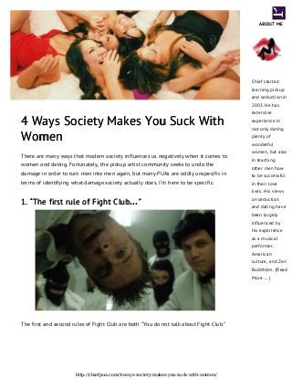 4 Ways Society Makes You Suck With4 Ways Society Makes You Suck With
WomenWomen
There are many ways that modern society influences us negatively when it comes to
women and dating. Fortunately, the pickup artist community seeks to undo the
damage in order to turn men into men again, but many PUAs are oddly unspecific in
terms of identifying what damage society actually does. I’m here to be specific.
1. “The first rule of Fight Club1. “The first rule of Fight Club…””
The first and second rules of Fight Club are both “You do not talk about Fight Club.”
ABOUT MEABOUT ME
Chief started
learning pickup
and seduction in
2003. He has
extensive
experience in
not only dating
plenty of
wonderful
women, but also
in teaching
other men how
to be successful
in their love
lives. His views
on seduction
and dating have
been largely
influenced by
his experience
as a musical
performer,
American
culture, and Zen
Buddhism. [Read
More …]
http://chiefpua.com/4-ways-society-makes-you-suck-with-women/
 