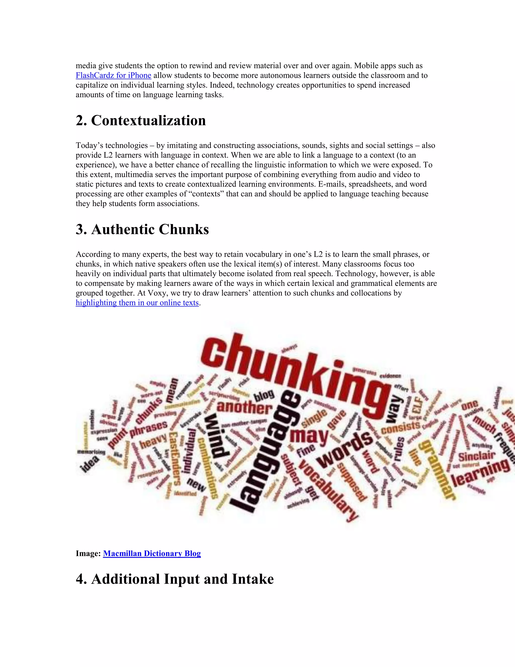 media give students the option to rewind and review material over and over again. Mobile apps such as
FlashCardz for iPhone allow students to become more autonomous learners outside the classroom and to
capitalize on individual learning styles. Indeed, technology creates opportunities to spend increased
amounts of time on language learning tasks.
2. Contextualization
Today’s technologies – by imitating and constructing associations, sounds, sights and social settings – also
provide L2 learners with language in context. When we are able to link a language to a context (to an
experience), we have a better chance of recalling the linguistic information to which we were exposed. To
this extent, multimedia serves the important purpose of combining everything from audio and video to
static pictures and texts to create contextualized learning environments. E-mails, spreadsheets, and word
processing are other examples of “contexts” that can and should be applied to language teaching because
they help students form associations.
3. Authentic Chunks
According to many experts, the best way to retain vocabulary in one’s L2 is to learn the small phrases, or
chunks, in which native speakers often use the lexical item(s) of interest. Many classrooms focus too
heavily on individual parts that ultimately become isolated from real speech. Technology, however, is able
to compensate by making learners aware of the ways in which certain lexical and grammatical elements are
grouped together. At Voxy, we try to draw learners’ attention to such chunks and collocations by
highlighting them in our online texts.
Image: Macmillan Dictionary Blog
4. Additional Input and Intake
 