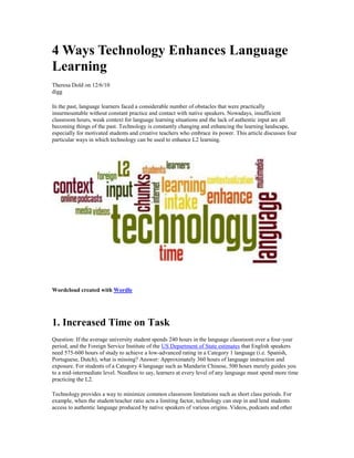 4 Ways Technology Enhances Language
Learning
Theresa Dold on 12/6/10
digg
In the past, language learners faced a considerable number of obstacles that were practically
insurmountable without constant practice and contact with native speakers. Nowadays, insufficient
classroom hours, weak context for language learning situations and the lack of authentic input are all
becoming things of the past. Technology is constantly changing and enhancing the learning landscape,
especially for motivated students and creative teachers who embrace its power. This article discusses four
particular ways in which technology can be used to enhance L2 learning.
Wordcloud created with Wordle
1. Increased Time on Task
Question: If the average university student spends 240 hours in the language classroom over a four-year
period, and the Foreign Service Institute of the US Department of State estimates that English speakers
need 575-600 hours of study to achieve a low-advanced rating in a Category 1 language (i.e. Spanish,
Portuguese, Dutch), what is missing? Answer: Approximately 360 hours of language instruction and
exposure. For students of a Category 4 language such as Mandarin Chinese, 500 hours merely guides you
to a mid-intermediate level. Needless to say, learners at every level of any language must spend more time
practicing the L2.
Technology provides a way to minimize common classroom limitations such as short class periods. For
example, when the student/teacher ratio acts a limiting factor, technology can step in and lend students
access to authentic language produced by native speakers of various origins. Videos, podcasts and other
 