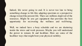 Indeed, life never going to end. It is never too late to bring
something change in life like adapting spectrum or a perspective
change toward the present life. There are millions deprived of the
resources. Might be you get equipment that provides the best
opportunity for recovering the wellness and well-being.
Well, we indeed have a busy schedule and we are shattering
inside the stress and work pressure. Maybe you will understand
the power to remain fit and healthier. Here are some of the
healthier ways that might boot your physical stability.
 