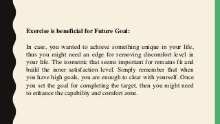 Exercise is beneficial for Future Goal:
In case, you wanted to achieve something unique in your life,
thus you might need an edge for removing discomfort level in
your life. The isometric that seems important for remains fit and
build the inner satisfaction level. Simply remember that when
you have high goals, you are enough to clear with yourself. Once
you set the goal for completing the target, then you might need
to enhance the capability and comfort zone.
 