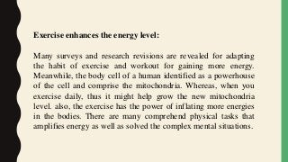 Exercise enhances the energy level:
Many surveys and research revisions are revealed for adapting
the habit of exercise and workout for gaining more energy.
Meanwhile, the body cell of a human identified as a powerhouse
of the cell and comprise the mitochondria. Whereas, when you
exercise daily, thus it might help grow the new mitochondria
level. also, the exercise has the power of inflating more energies
in the bodies. There are many comprehend physical tasks that
amplifies energy as well as solved the complex mental situations.
 
