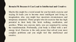 Remain Fit Because it Can Lead to Intellectual and Creative:
Maybe this might be a weird sound for you but daily exercise and
staying fit leads you to become more intelligent and living in
imagination. also, you might face uncertain circumstances and
temporary situations. Those people who do exercise that has high
potential in their body like brisk walking, meditation, and
aerobics. When you exercise daily, you are surprised by seeing
the transformation. Profoundly, your body is filled with a new
energy level. Exercise is the only power that solved your most
complex problems and you might feel like intellectual and
creative.
 