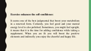 Exercise enhances the self-confidence:
It seems one of the best judgmental that boost your metabolism
in a renewed form. Certainly, you feel good and your mental
energy level is also polished. Sometimes, you might feel upright,
it means that it is the time for adding confidence while taking a
supplement. When you are fit you will boost the positive
elements and indirectly you enjoy the cheerful and happy life.
 