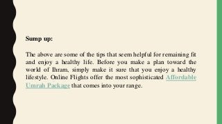 Sump up:
The above are some of the tips that seem helpful for remaining fit
and enjoy a healthy life. Before you make a plan toward the
world of Ihram, simply make it sure that you enjoy a healthy
lifestyle. Online Flights offer the most sophisticated Affordable
Umrah Package that comes into your range.
 