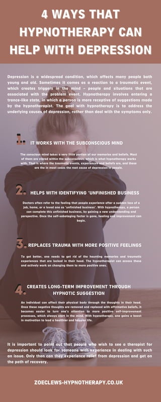 4 WAYS THAT
4 WAYS THAT
HYPNOTHERAPY CAN
HYPNOTHERAPY CAN
HELP WITH DEPRESSION
HELP WITH DEPRESSION
Depression is a widespread condition, which affects many people both
young and old. Sometimes it comes as a reaction to a traumatic event,
which creates triggers in the mind – people and situations that are
associated with the problem event. Hypnotherapy involves entering a
trance-like state, in which a person is more receptive of suggestions made
by the hypnotherapist. The goal with hypnotherapy is to address the
underlying causes of depression, rather than deal with the symptoms only.
1.
1.
The conscious mind takes a very little portion of our memories and beliefs. Most
of them are stored within the subconscious, which is what hypnotherapy works
with. That is where the traumatic events, experiences and beliefs are, and these
are the in most cases the root cause of depression in people.
IT WORKS WITH THE SUBCONSCIOUS MIND
2.
2. HELPS WITH IDENTIFYING ‘UNFINISHED BUSINESS
Doctors often refer to the feeling that people experience after a sudden loss of a
job, home, or a loved one as ‘unfinished business’. With hypnotherapy, a person
can complete this unfinished business, by gaining a new understanding and
perspective. Once the self-sabotaging factor is gone, healing and improvement can
begin.
3.
3.REPLACES TRAUMA WITH MORE POSITIVE FEELINGS
To get better, one needs to get rid of the haunting memories and traumatic
experiences that are locked in their head. The hypnotherapist can access these
and actively work on changing them to more positive ones.
4.
4.CREATES LONG-TERM IMPROVEMENT THROUGH
HYPNOTIC SUGGESTION
An individual can affect their physical body through the thoughts in their head.
Once these negative thoughts are removed and replaced with affirmative beliefs, it
becomes easier to turn one’s attention to more positive self-improvement
processes, which always start in the mind. With hypnotherapy, one gains a boost
in motivation to lead a healthier and happier life.
ZOECLEWS-HYPNOTHERAPY.CO.UK
ZOECLEWS-HYPNOTHERAPY.CO.UK
It is important to point out that people who wish to see a therapist for
depression should look for someone with experience in dealing with such
an issue. Only then can they experience relief from depression and get on
the path of recovery.
 