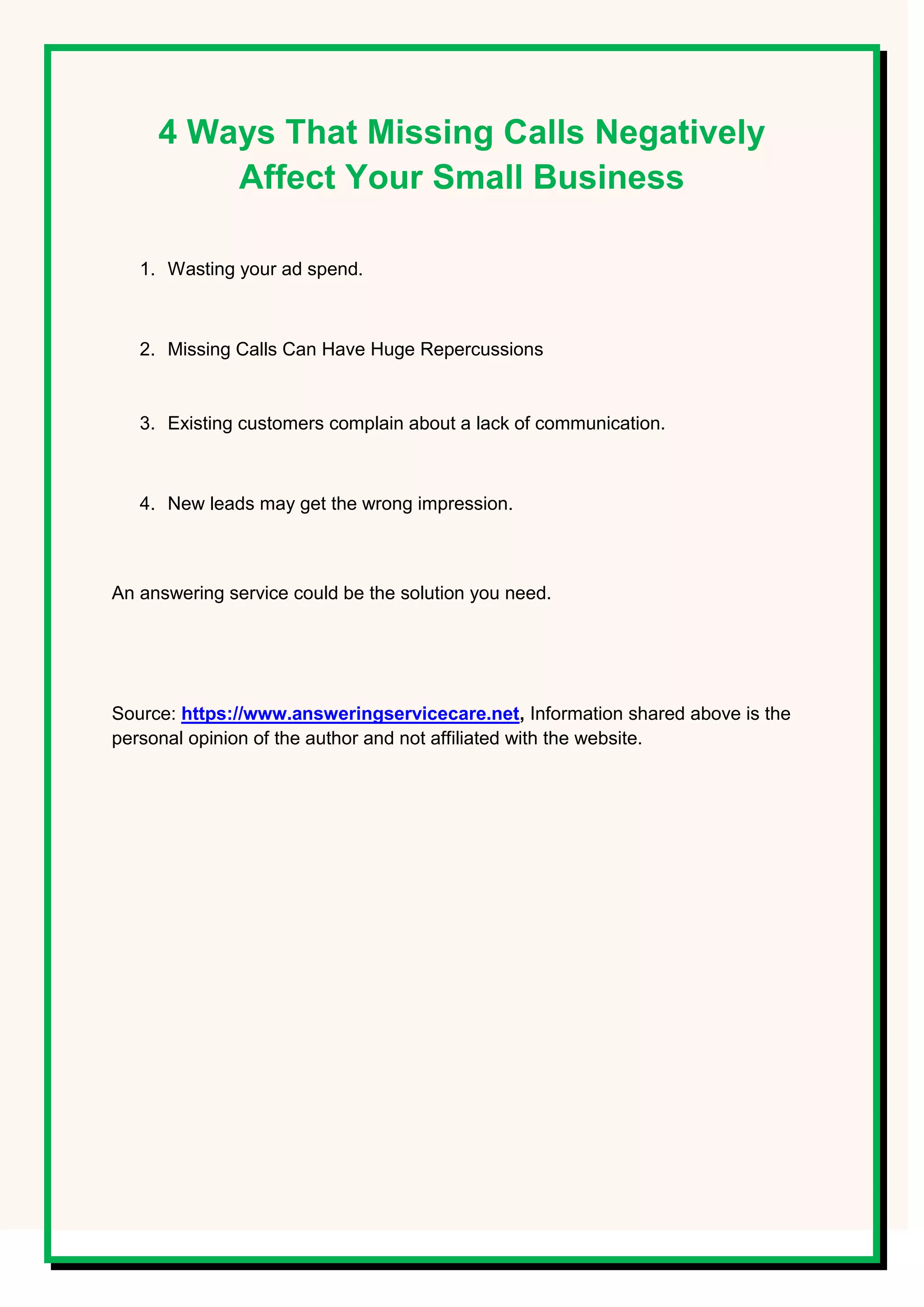 4 Ways That Missing Calls Negatively
Affect Your Small Business
1. Wasting your ad spend.
2. Missing Calls Can Have Huge Repercussions
3. Existing customers complain about a lack of communication.
4. New leads may get the wrong impression.
An answering service could be the solution you need.
Source: https://www.answeringservicecare.net, Information shared above is the
personal opinion of the author and not affiliated with the website.