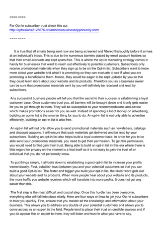 ==== ====

For Opt In subscriber trust check this out
http://ephesians2128676.dreamhomebusinessopportunity.com/

==== ====



It is true that all emails being sent now are being screened and filtered thoroughly before it arrives
at an individual's inbox. This is due to the numerous barriers placed by email account holders so
that their email accounts are kept spam-free. This is where the opt-in marketing strategy comes in
handy for businesses that want to reach out effectively to potential customers. Subscribers only
receive promotional materials when they sign up to be on the Opt-in list. Subscribers want to know
more about your website and what it is promoting so they can evaluate to see if what you are
promoting is beneficial to them. Hence, they would be eager to be kept updated by you so that
they could learn more about your website and its products. Therefore you as a business owner
can be sure that promotional materials sent by you will definitely be received and read by
subscribers.

Any successful business people will tell you that the secret to their success is establishing a loyal
customer base. Once customers trust you, all barriers will be brought down and it only gets easier
for you to get through to them. They will be susceptible to your recommendations and advice
which makes promotions easier for you as well. Instead of spending a lot of money on advertising,
building an opt-in list is the smarter thing for you to do. An opt-in list is not only able to advertise
effectively, building an opt-in list is also free.

An opt-in list will not only allow you to send promotional materials such as newsletters, catalogs
and discount coupons, it will ensure that such materials get delivered and be read by your
subscribers. Building an opt-in list also helps build a loyal customer base. In order for you to be
able send your promotional materials, you need to get their permission. To get this permission,
you would need to first gain their trust. Being able to build an opt-in list in this era where there is
little regard for privacy on the internet is a feat itself as it is not easy to gain the trust of an
individual that you do not personally know.

To put things simply, it all boils down to establishing a good opt-in list to increase your profits
tremendously. First, establish trust between you and your potential customers so that you can
build a good Opt-in list. The faster and bigger you build your opt-in list, the faster word gets out
about your website and its products. When more people hear about your website and its products,
the more traffic you website receives which will translate into more profits. It does not get any
easier than this.

The first step is the most difficult and crucial step. Once this hurdle has been overcome,
everything else will fall into place nicely. Here are four ways on how to get your Opt-in subscribers
to trust you quickly. First, ensure that you master all the knowledge and information about your
business. This allows you to address any doubts of your potential customers and allows you to
come across as an expert in the field. People tend to place their trust on credible sources and if
you do appear like an expert to them, they will listen and trust in what you have to say.
 