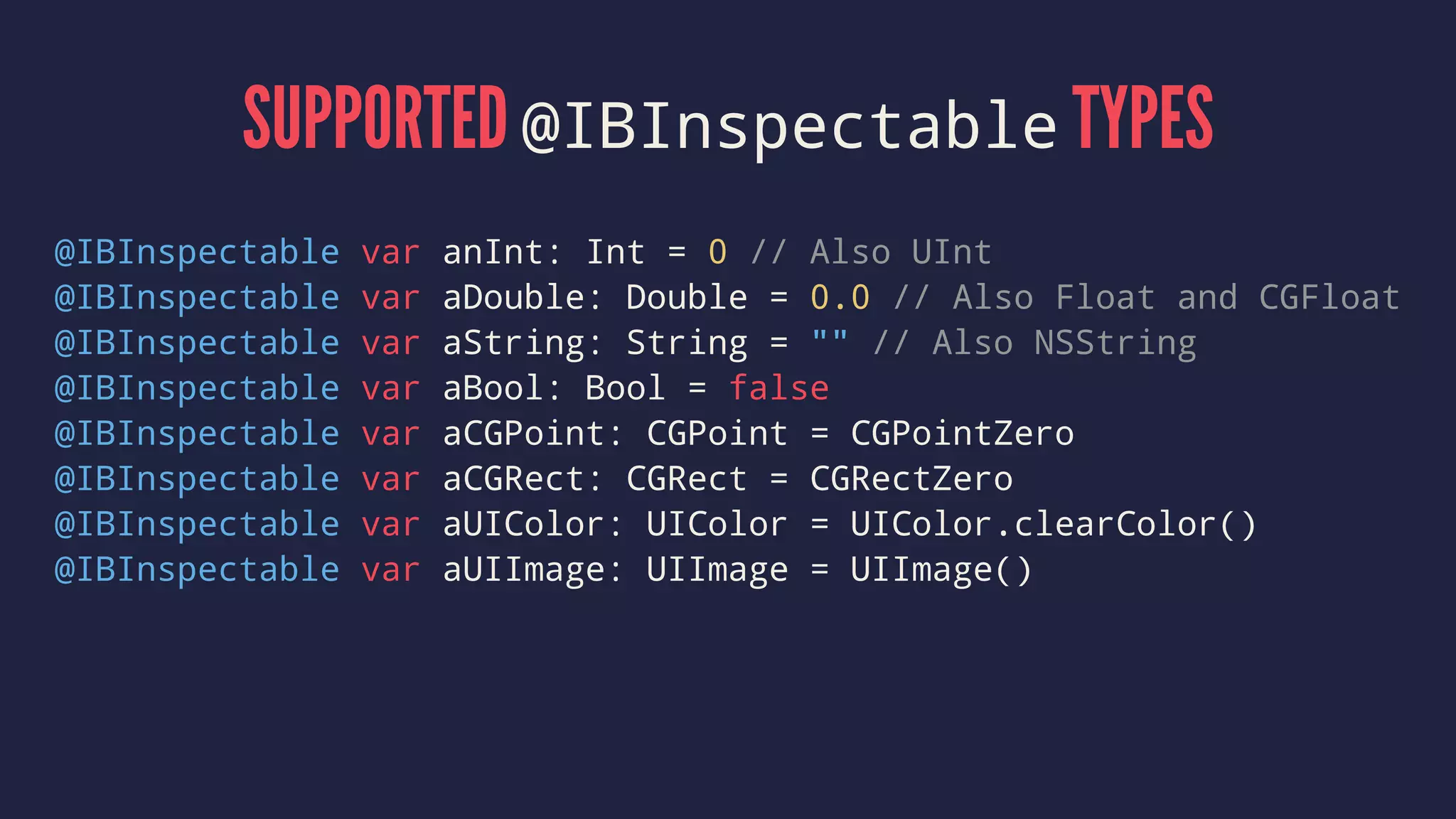 SUPPORTED @IBInspectable TYPES
@IBInspectable var anInt: Int = 0 // Also UInt
@IBInspectable var aDouble: Double = 0.0 // Also Float and CGFloat
@IBInspectable var aString: String = "" // Also NSString
@IBInspectable var aBool: Bool = false
@IBInspectable var aCGPoint: CGPoint = CGPointZero
@IBInspectable var aCGRect: CGRect = CGRectZero
@IBInspectable var aUIColor: UIColor = UIColor.clearColor()
@IBInspectable var aUIImage: UIImage = UIImage()
 