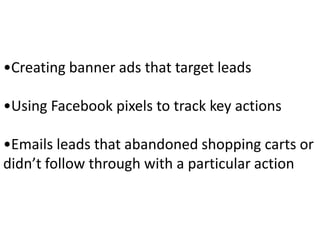 •Creating banner ads that target leads
•Using Facebook pixels to track key actions
•Emails leads that abandoned shopping carts or
didn’t follow through with a particular action
 