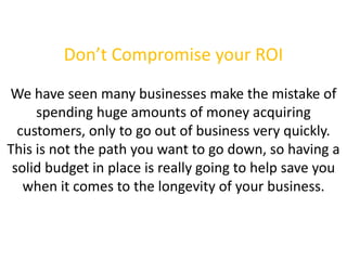 Don’t Compromise your ROI
We have seen many businesses make the mistake of
spending huge amounts of money acquiring
customers, only to go out of business very quickly.
This is not the path you want to go down, so having a
solid budget in place is really going to help save you
when it comes to the longevity of your business.
 