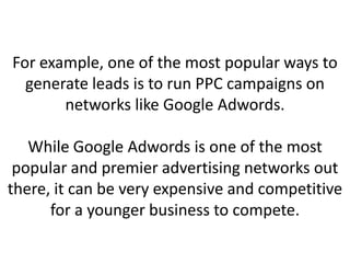 For example, one of the most popular ways to
generate leads is to run PPC campaigns on
networks like Google Adwords.
While Google Adwords is one of the most
popular and premier advertising networks out
there, it can be very expensive and competitive
for a younger business to compete.
 