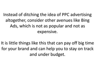 Instead of ditching the idea of PPC advertising
altogether, consider other avenues like Bing
Ads, which is not as popular and not as
expensive.
It is little things like this that can pay off big time
for your brand and can help you to stay on track
and under budget.
 