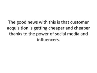 The good news with this is that customer
acquisition is getting cheaper and cheaper
thanks to the power of social media and
influencers.
 