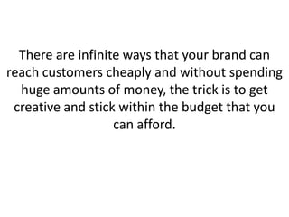 There are infinite ways that your brand can
reach customers cheaply and without spending
huge amounts of money, the trick is to get
creative and stick within the budget that you
can afford.
 