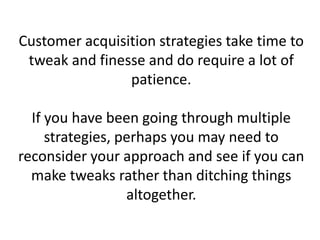 Customer acquisition strategies take time to
tweak and finesse and do require a lot of
patience.
If you have been going through multiple
strategies, perhaps you may need to
reconsider your approach and see if you can
make tweaks rather than ditching things
altogether.
 