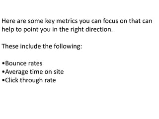 Here are some key metrics you can focus on that can
help to point you in the right direction.
These include the following:
•Bounce rates
•Average time on site
•Click through rate
 