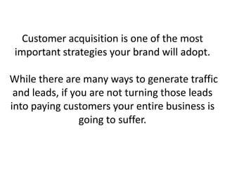 Customer acquisition is one of the most
important strategies your brand will adopt.
While there are many ways to generate traffic
and leads, if you are not turning those leads
into paying customers your entire business is
going to suffer.
 