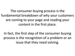 The consumer buying process is the
fundamental breakdown of why your customers
are coming to your page and reading your
content in the first place.
In fact, the first step of the consumer buying
process is the recognition of a problem or an
issue that they need solving.
 