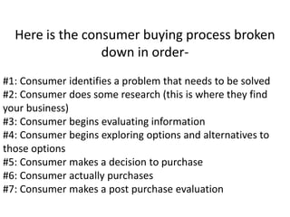 Here is the consumer buying process broken
down in order-
#1: Consumer identifies a problem that needs to be solved
#2: Consumer does some research (this is where they find
your business)
#3: Consumer begins evaluating information
#4: Consumer begins exploring options and alternatives to
those options
#5: Consumer makes a decision to purchase
#6: Consumer actually purchases
#7: Consumer makes a post purchase evaluation
 