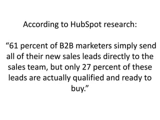 According to HubSpot research:
“61 percent of B2B marketers simply send
all of their new sales leads directly to the
sales team, but only 27 percent of these
leads are actually qualified and ready to
buy.”
 