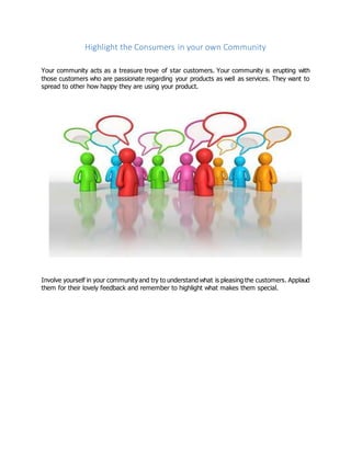 Highlight the Consumers in your own Community
Your community acts as a treasure trove of star customers. Your community is erupting with
those customers who are passionate regarding your products as well as services. They want to
spread to other how happy they are using your product.
Involve yourself in your community and try to understand what is pleasing the customers. Applaud
them for their lovely feedback and remember to highlight what makes them special.
 
