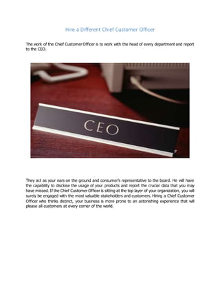 Hire a Different Chief Customer Officer
The work of the Chief Customer Officer is to work with the head of every department and report
to the CEO.
They act as your ears on the ground and consumer’s representative to the board. He will have
the capability to disclose the usage of your products and report the crucial data that you may
have missed. If the Chief Customer Officer is sitting at the top layer of your organization, you will
surely be engaged with the most valuable stakeholders and customers. Hiring a Chief Customer
Officer who thinks distinct, your business is more prone to an astonishing experience that will
please all customers at every corner of the world.
 