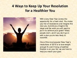 4 Ways to Keep Up Your Resolution
for a Healthier You
With every New Year comes the
opportunity for a fresh start. You make
your list of resolutions and imagine the
new you, but did you imagine the
steps and the work you will need to
put in to achieve your goals? Many
people don’t, and if you don’t go in
with a plan you’re less likely to
succeed.
One of the most popular New Year’s
resolutions of 2015 is to lose weight
and get fit, and if living a healthier
lifestyle is on your list, we are here to
help you reach your goal.
 