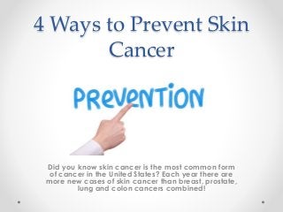4 Ways to Prevent Skin
Cancer
Did you know skin cancer is the most common form
of cancer in the United States? Each year there are
more new cases of skin cancer than breast, prostate,
lung and colon cancers combined!
 