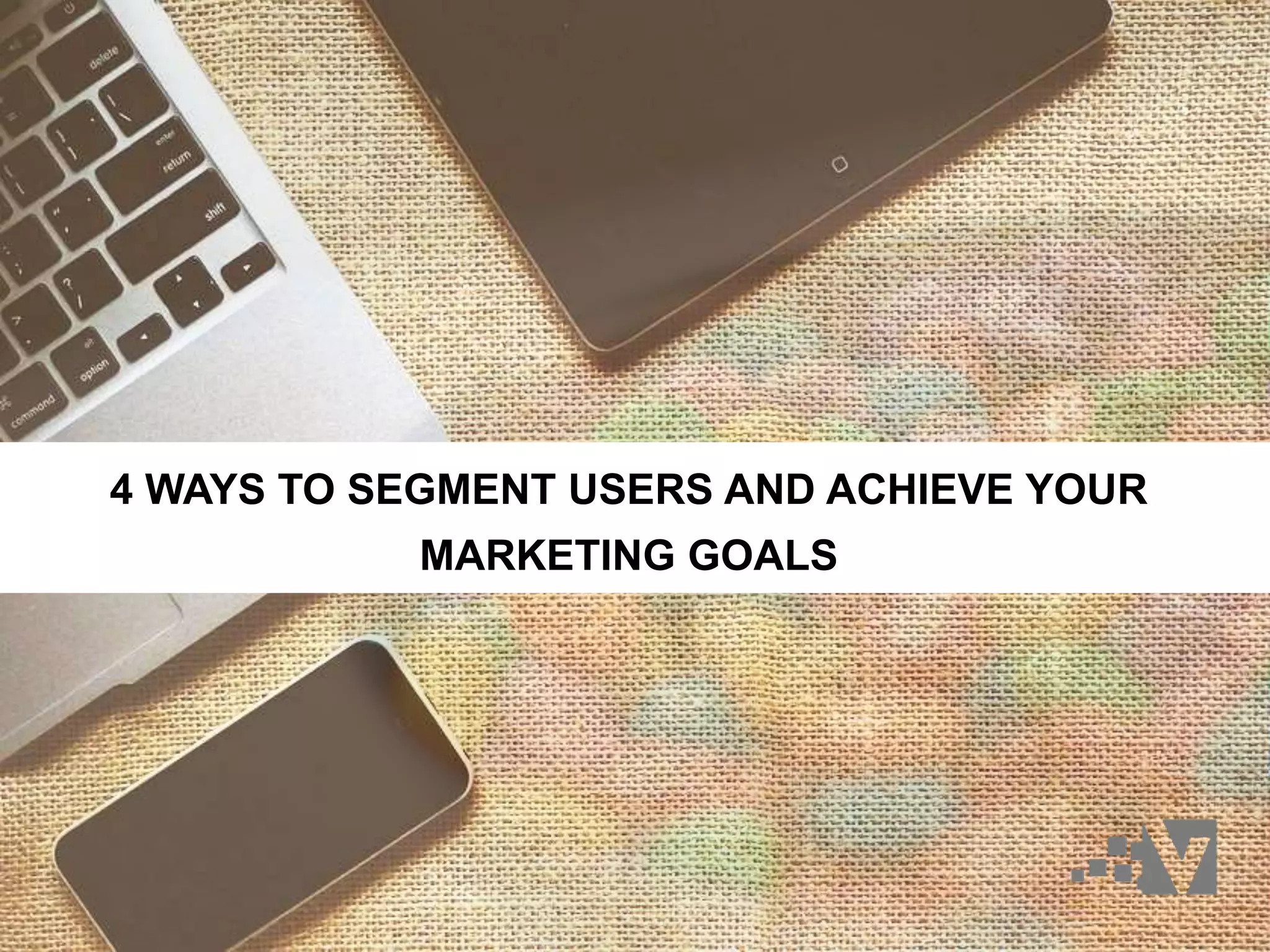 4 WAYS TO SEGMENT USERS AND ACHIEVE YOUR
MARKETING GOALS
