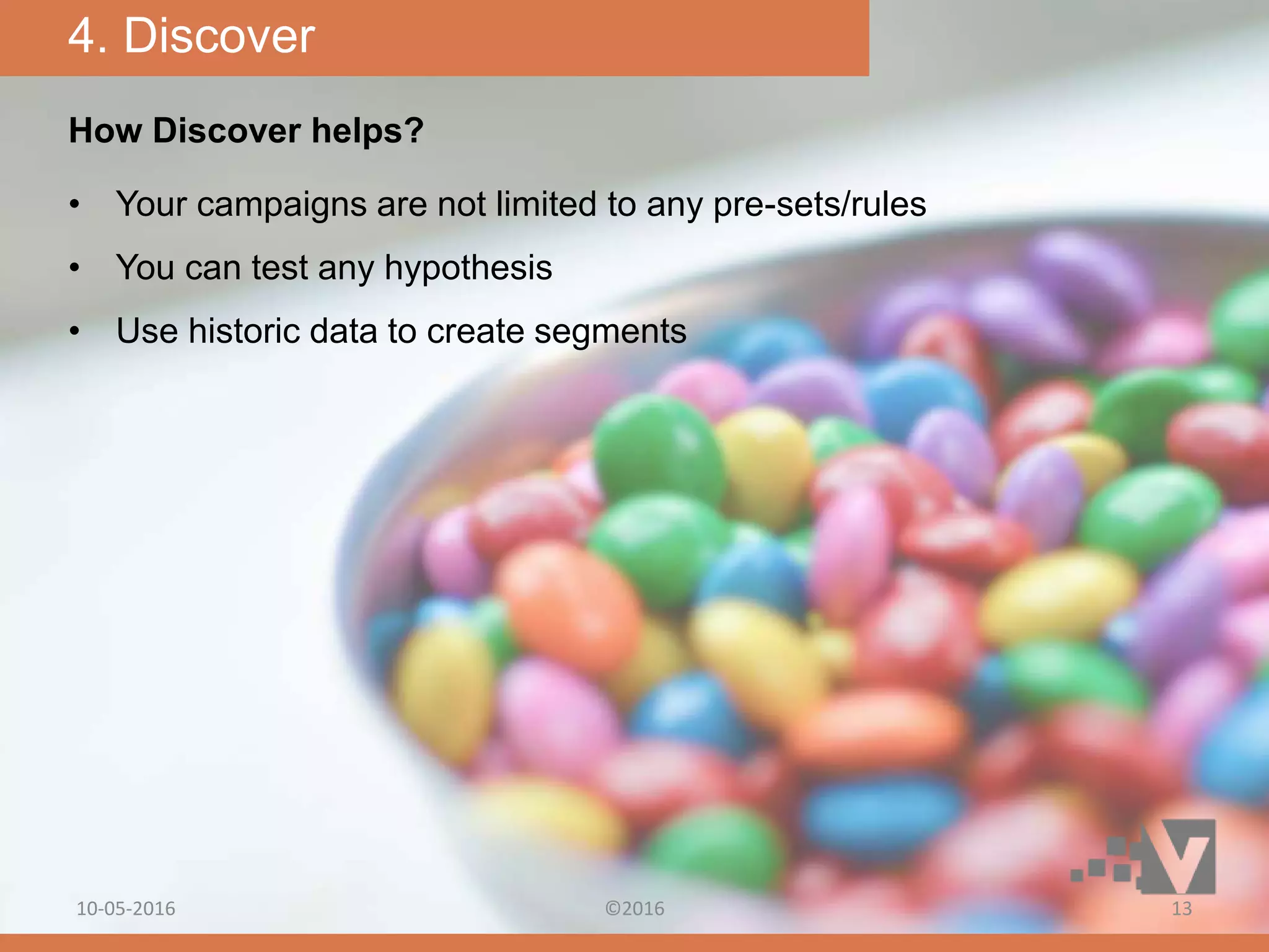 How Discover helps?
• Your campaigns are not limited to any pre-sets/rules
• You can test any hypothesis
• Use historic data to create segments
4. Discover
10-05-2016 ©2016 13