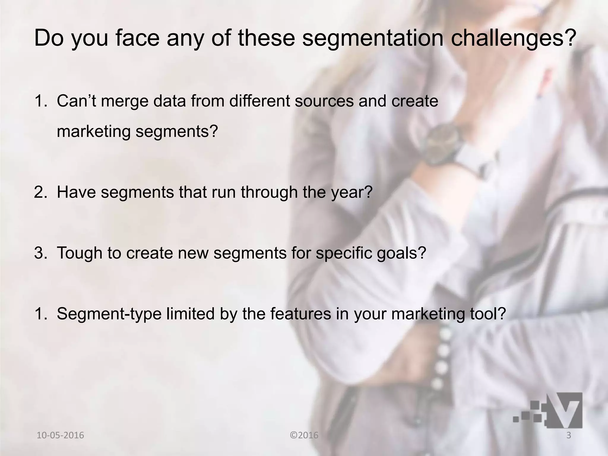 1. Can’t merge data from different sources and create
marketing segments?
2. Have segments that run through the year?
3. Tough to create new segments for specific goals?
1. Segment-type limited by the features in your marketing tool?
Do you face any of these segmentation challenges?
10-05-2016 ©2016 3