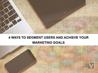 4 WAYS TO SEGMENT USERS AND ACHIEVE YOUR
MARKETING GOALS
 