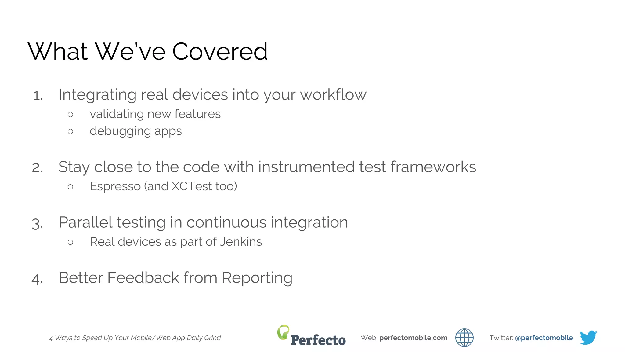 4 Ways to Speed Up Your Mobile/Web App Daily Grind Web: perfectomobile.com Twitter: @perfectomobile
What We’ve Covered
1. Integrating real devices into your workflow
○ validating new features
○ debugging apps
2. Stay close to the code with instrumented test frameworks
○ Espresso (and XCTest too)
3. Parallel testing in continuous integration
○ Real devices as part of Jenkins
4. Better Feedback from Reporting
 