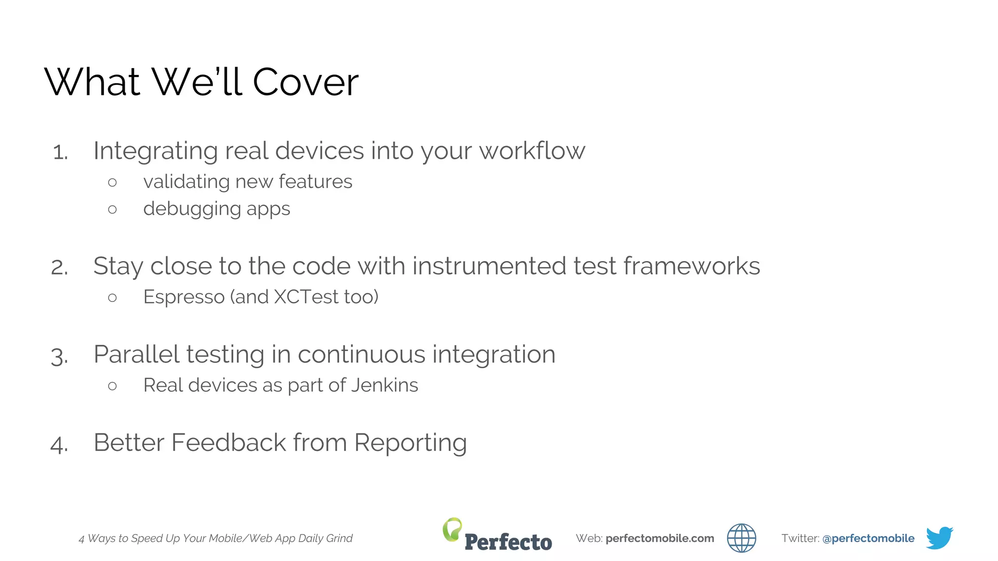 4 Ways to Speed Up Your Mobile/Web App Daily Grind Web: perfectomobile.com Twitter: @perfectomobile
What We’ll Cover
1. Integrating real devices into your workflow
○ validating new features
○ debugging apps
2. Stay close to the code with instrumented test frameworks
○ Espresso (and XCTest too)
3. Parallel testing in continuous integration
○ Real devices as part of Jenkins
4. Better Feedback from Reporting
 