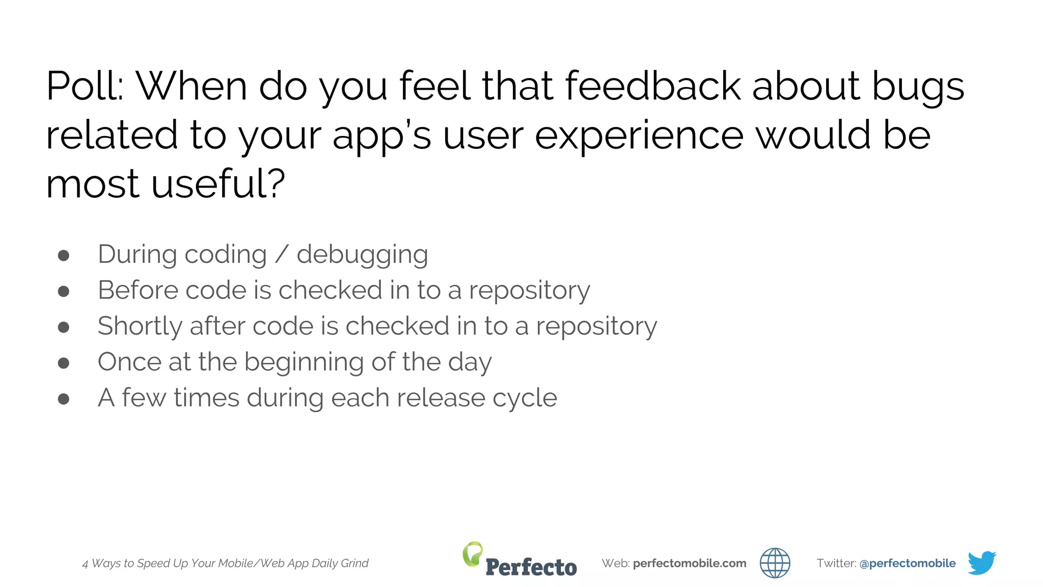 4 Ways to Speed Up Your Mobile/Web App Daily Grind Web: perfectomobile.com Twitter: @perfectomobile
Poll: When do you feel that feedback about bugs
related to your app’s user experience would be
most useful?
● During coding / debugging
● Before code is checked in to a repository
● Shortly after code is checked in to a repository
● Once at the beginning of the day
● A few times during each release cycle
 