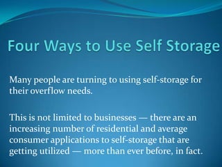 Many people are turning to using self-storage for
their overflow needs.

This is not limited to businesses — there are an
increasing number of residential and average
consumer applications to self-storage that are
getting utilized — more than ever before, in fact.
 