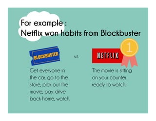 vs.
For example :
Netflix won habits from Blockbuster
Get everyone in
the car, go to the
store, pick out the
movie, pay, drive
back home, watch.
The movie is sitting
on your counter
ready to watch.
 